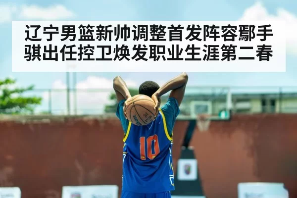 辽宁男篮新帅调整首发阵容鄢手骐出任控卫焕发职业生涯第二春