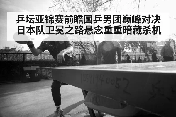 乒坛亚锦赛前瞻国乒男团巅峰对决日本队卫冕之路悬念重重暗藏杀机
